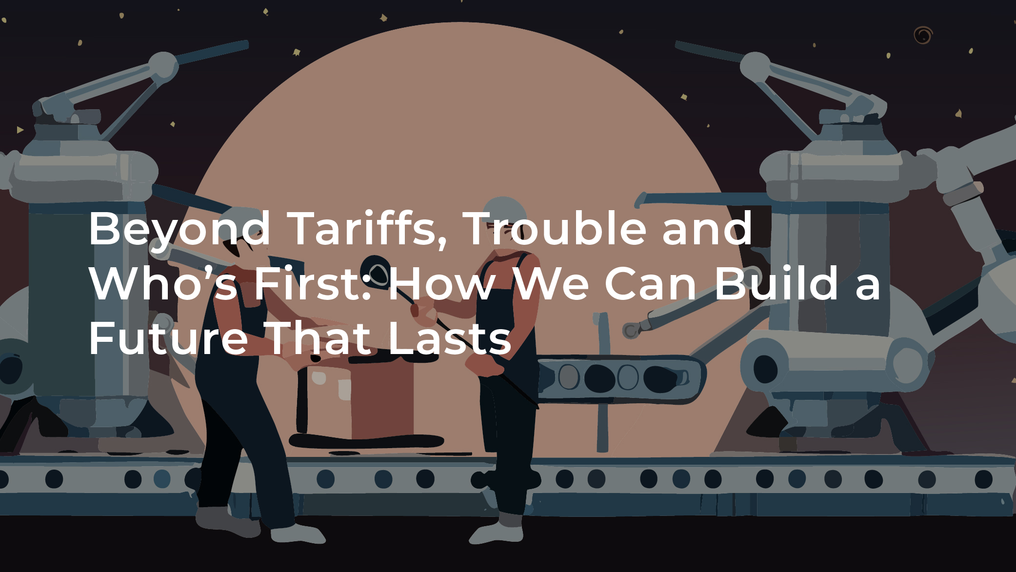 Beyond tariffs, trouble and who’s first: How we can build a future that lasts